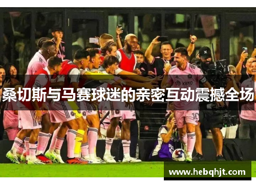 桑切斯与马赛球迷的亲密互动震撼全场